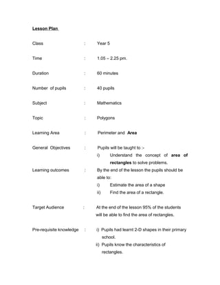 Lesson Plan


Class                     :       Year 5


Time                      :       1.05 – 2.25 pm.


Duration                  :       60 minutes


Number of pupils          :       40 pupils


Subject                   :       Mathematics


Topic                         :   Polygons


Learning Area                 :    Perimeter and Area


General Objectives            :   Pupils will be taught to :-
                                  i)        Understand the concept of area of
                                            rectangles to solve problems.
Learning outcomes             :   By the end of the lesson the pupils should be
                                  able to:
                                  i)        Estimate the area of a shape
                                  ii)       Find the area of a rectangle.


Target Audience           :       At the end of the lesson 95% of the students
                                  will be able to find the area of rectangles.


Pre-requisite knowledge       :   i) Pupils had learnt 2-D shapes in their primary
                                        school.
                                  ii) Pupils know the characteristics of
                                        rectangles.
 