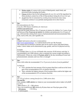 •   Reduce intake of commercially prepared baked goods, snack foods, and
            processed foods (including fast foods).
        •   Choose products that list the hydrogenated oils near the end of the ingredient list
            (these products contain less of the oil than products listing the oil near the top).
        •   Avoid trans fats in restaurants by avoiding deep-fried foods (since many
            restaurants continue to use partially hydrogenated oils in their fryers).

34   Say:
     Recommendations for Fats
     From the 2005 Dietary Guidelines for Americans
     Children and adolescents.
     Keep total fat intake between 30 to 35 percent of calories for children 2 to 3 years of age
     and between 25 to 35 percent of calories for children and adolescents 4 to 18 years of
     age, with most fats coming from sources of polyunsaturated and monounsaturated fatty
     acids, such as fish, nuts, and vegetable oils.

35   Say:
     Helfpful information about fat recommendation
     http://www.mypyramid.gov is a website based on the new My Pyramid.
     The website has an interactive interface that can be used to assess individual dietary
     intake. Caloric intake can be determined by age, gender, and level of physical activity.

     Example:
     For example, Kara, is a 16 year old female who exercises 30-60 minutes each day, is
     recommended to eat 2,000 calories a day to maintain her current weight (according to
     MyPyramid). If Kara ate a total of 65 grams of fat for the day (including all mono and
     polyunsaturated, saturated, and trans fat) is it enough?

36   Say:
     Does it fall within the recommended 25 to 35 percent of calories from fat guideline?

     To find out:
        • First: calculate the least amount of fat (in grams) that Kara could eat at the lower
            part of the recommendation (25% of calories from fat).
        • Then, calculate the highest amount of fat (in grams) Kara could at the higher end
            of the recommendation (35% of calories from fat).

37   Say:
     For 25% of calories coming from fat (in a 2,000 calorie diet):
     Say and Do:
     First, multiply 2,000 calories (or whatever your recommended calorie intake is) by 0.25
     (or 25%).
      2000 calories x .25 = 500 calories
      Next, you would divide 500 calories by 9 (since there are 9 kcal per gram of fat).
       500 calories      = 55.5556 g
       9 calories/gram


                                            10
 