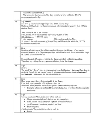 This can be rounded to 56 g.
       56 grams is the least amount of fat Kara could have to be within the 25-35%
     recommendations for fat.

38   Say and Do:
     For 35% of calories coming from fat (in a 2,000 calorie diet):
     Multiply 2,000 calories (or the recommended calorie intake for you) by 0.35 (35% in
     decimal form).

     2000 calories x .35 = 700 calories
     Next, divide 700 by 9 (since there are 9 kcal per gram of fat).
     700 calories       = 77.7778 grams
     9 calories/gram                            This can be rounded to 78 g.
     78 grams is the highest amount of fat that Kara could have to be within the 25-35%
     recommendations for fat.

39   Say:
     Based on a 2,000 calorie diet, children and adolescents 4 to 18 years of age should
     consume between 56 to 78 grams of total fat and still fall within the recommended range
     of 25-35% of calories from fat.

     Because Kara ate 65 grams of total fat for the day, she falls within the guideline.
     Therefore, yes – Kara did meet recommendations for fat for the day.

40   Say:
     Review
     The word “fat” doesn’t have to be a negative word. Fat has many important functions in
     the body. Not all fats are created equal. It is important to limit the intake of saturated
     and trans fats. Unsaturated fats are the healthier fats.

41   Say:
     How we eat today does effect our health in the future.
     Even little steps can make a big difference later on.
     Substitute, when possible, healthier fat options for the unhealthy options.
        • Example: Choose oven baked fries or a baked potato over those fried in vegetable
             shortening.

42   Say:
     Choose unsaturated fats & oils more often, such as:
        • Margarine (especially soft, light, trans free margarine)
        • Corn, canola, olive, safflower, soybean, and sunflower oils
        • Avoid trans fat-containing products, such as:
        • Stick margarine
     Avoid saturated fat-containing products, such as:
        • Butter



                                            11
 