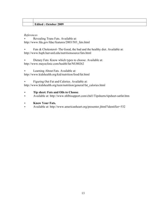 Edited : October 2009


References
•       Revealing Trans Fats. Available at:
http://www.fda.gov/fdac/features/2003/503_fats.html

•       Fats & Cholesterol- The Good, the bad and the healthy diet. Available at:
http://www.hsph.harvard.edu/nutritionsource/fats.html

•       Dietary Fats: Know which types to choose. Available at:
http://www.mayoclinic.com/health/fat/NU00262

•       Learning About Fats. Available at:
http://www.kidshealth.org/kid/nutrition/food/fat.html

•       Figuring Out Fat and Calories. Available at:
http://www.kidshealth.org/teen/nutrition/general/fat_calories.html

•      Tip sheet: Fats and Oils to Choose.
•      Available at: http://www.nhlbisupport.com/chd1/Tipsheets/tipsheet-satfat.htm

•      Know Your Fats.
•      Available at: http://www.americanheart.org/presenter.jhtml?identifier=532




                                              13
 
