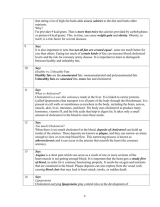 that eating a lot of high-fat foods adds excess calories to the diet and limits other
     nutrients.
     Why?
     Fat provides 9 kcal/gram. That is more than twice the calories provided by carbohydrates
     or protein (4 kcal/gram). This, in time, can cause weight gain and obesity. Obesity, in
     itself, is a risk factor for several diseases.

9    Say:
     It is also important to note that not all fats are created equal– some are much better for
     you than others. Eating too much of certain kinds of fats can increase blood cholesterol
     levels and the risk for coronary artery disease. It is important to learn to distinguish
     between healthy and unhealthy fats.

10   Say:
     Healthy vs. Unhealthy Fats
     Healthy fats are the unsaturated fats: monounsaturated and polyunsaturated fats.
     Unhealthy fats are saturated fats, trans fats and cholesterol.


11   Say:
     What is cholesterol?
     Cholesterol is a wax-like substance made in the liver. It is linked to carrier proteins
     (called lipoproteins) that transport it to all parts of the body through the bloodstream. It is
     present in cell walls or membranes everywhere in the body, including the brain, nerves,
     muscle, skin, liver, intestines, and heart. The body uses cholesterol to produce many
     hormones, vitamin D, and the bile acids that help to digest fat. It takes only a small
     amount of cholesterol in the blood to meet these needs.

12   Say:
     Too much Cholesterol?
     When there is too much cholesterol in the blood, deposits of cholesterol can build up
     inside of the arteries. These deposits are known as plaque, and they can narrow an artery
     enough to slow or even stop blood flow. This narrowing process is known as
     atherosclerosis and it can occur in the arteries that nourish the heart (the coronary
     arteries).

13   Say:
     Angina is a chest pain which can occur as a result of one or more sections of the
     heart muscle is not getting enough blood. It is important that the heart gets a steady flow
     of blood, in order for it continue functioning properly. It needs the oxygen and nutrients
     that are contained in the blood. Plaque deposits can also rupture from the vessel wall,
     causing blood clots that may lead to heart attack, stroke, or sudden death.

14   Say:
     Lipoproteins
     Cholesterol-carrying lipoproteins play central roles in the development of


                                              4
 
