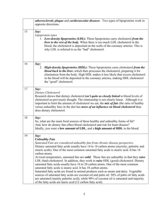 atherosclerotic plaque and cardiovascular diseases. Two types of lipoproteins work in
     opposite directions.

15   Say:
     Lipoprotein types
        1. Low-density lipoproteins (LDL): These lipoproteins carry cholesterol from the
            liver to the rest of the body. When there is too much LDL cholesterol in the
            blood, the cholesterol is deposited on the walls of the coronary arteries. This is
            why LDL is referred to as the “bad” cholesterol.



16   Say:
        2. High-density lipoproteins (HDL): These lipoproteins carry cholesterol from the
           blood back to the liver, which then processes the cholesterol, preparing it for
           elimination from the body. High HDL makes it less likely that excess cholesterol
           in the blood will be deposited in the coronary arteries, making HDL cholesterol
           the “good” cholesterol.

17   Say:
     Dietary Cholesterol
     Research shows that dietary cholesterol isn’t quite as closely linked to blood levels of
     cholesterol as previously thought. The relationship is not clearly linear. Although it is
     important to limit the amount of cholesterol we eat, the mix of fats (the ratio of healthy
     versus unhealthy fats) in the diet has more of an influence on blood cholesterol than
     does dietary cholesterol.

18   Say:
     So, what are the main food sources of these healthy and unhealthy forms of fat?
     And, how do dietary fats effect blood cholesterol and risk for heart disease?
     Ideally, you want a low amount of LDL, and a high amount of HDL in the blood.

19   Say:
     Unhealthy Fats
     Saturated Fats are considered unhealthy fats from chronic disease perspective.
     Dietary saturated fatty acids usually have 14 to 18 carbon atoms (myristic, palmitic and
     stearic acids). One of the most common saturated fatty acids is stearic acid. It has 18
     carbon atoms.
     At room temperature, saturated fats are solid. These fats are unhealthy in that they raise
     LDL (bad) cholesterol. In addition, they work to raise HDL (good) cholesterol. Dietary
     saturated fatty acids usually have 16 to 20 carbon atoms. One of the most common
     saturated fatty acids is stearic acid. It has 18 carbon atoms.
     Saturated fatty acids are found in animal products such as meats and dairy. Vegetable
     sources of saturated fatty acids are coconut oil and palm oil. 50% of palm oil fatty acids
     are saturated (mainly palmitic acid), while 90% of coconut oil is saturated and majority
     of the fatty acids are lauric acid (12 carbon fatty acid).


                                             5
 