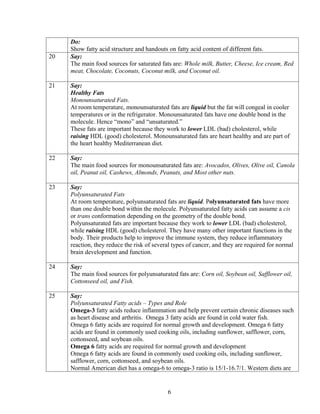Do:
     Show fatty acid structure and handouts on fatty acid content of different fats.
20   Say:
     The main food sources for saturated fats are: Whole milk, Butter, Cheese, Ice cream, Red
     meat, Chocolate, Coconuts, Coconut milk, and Coconut oil.

21   Say:
     Healthy Fats
     Monounsaturated Fats.
     At room temperature, monounsaturated fats are liquid but the fat will congeal in cooler
     temperatures or in the refrigerator. Monounsaturated fats have one double bond in the
     molecule. Hence “mono” and “unsaturated.”
     These fats are important because they work to lower LDL (bad) cholesterol, while
     raising HDL (good) cholesterol. Monounsaturated fats are heart healthy and are part of
     the heart healthy Mediterranean diet.

22   Say:
     The main food sources for monounsaturated fats are: Avocados, Olives, Olive oil, Canola
     oil, Peanut oil, Cashews, Almonds, Peanuts, and Most other nuts.

23   Say:
     Polyunsaturated Fats
     At room temperature, polyunsaturated fats are liquid. Polyunsaturated fats have more
     than one double bond within the molecule. Polyunsaturated fatty acids can assume a cis
     or trans conformation depending on the geometry of the double bond.
     Polyunsaturated fats are important because they work to lower LDL (bad) cholesterol,
     while raising HDL (good) cholesterol. They have many other important functions in the
     body. Their products help to improve the immune system, they reduce inflammatory
     reaction, they reduce the risk of several types of cancer, and they are required for normal
     brain development and function.

24   Say:
     The main food sources for polyunsaturated fats are: Corn oil, Soybean oil, Safflower oil,
     Cottonseed oil, and Fish.

25   Say:
     Polyunsaturated Fatty acids – Types and Role
     Omega-3 fatty acids reduce inflammation and help prevent certain chronic diseases such
     as heart disease and arthritis. Omega 3 fatty acids are found in cold water fish.
     Omega 6 fatty acids are required for normal growth and development. Omega 6 fatty
     acids are found in commonly used cooking oils, including sunflower, safflower, corn,
     cottonseed, and soybean oils.
     Omega 6 fatty acids are required for normal growth and development
     Omega 6 fatty acids are found in commonly used cooking oils, including sunflower,
     safflower, corn, cottonseed, and soybean oils.
     Normal American diet has a omega-6 to omega-3 ratio is 15/1-16.7/1. Western diets are


                                            6
 