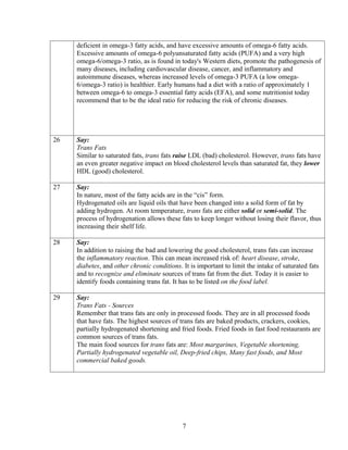 deficient in omega-3 fatty acids, and have excessive amounts of omega-6 fatty acids.
     Excessive amounts of omega-6 polyunsaturated fatty acids (PUFA) and a very high
     omega-6/omega-3 ratio, as is found in today's Western diets, promote the pathogenesis of
     many diseases, including cardiovascular disease, cancer, and inflammatory and
     autoimmune diseases, whereas increased levels of omega-3 PUFA (a low omega-
     6/omega-3 ratio) is healthier. Early humans had a diet with a ratio of approximately 1
     between omega-6 to omega-3 essential fatty acids (EFA), and some nutritionist today
     recommend that to be the ideal ratio for reducing the risk of chronic diseases.




26   Say:
     Trans Fats
     Similar to saturated fats, trans fats raise LDL (bad) cholesterol. However, trans fats have
     an even greater negative impact on blood cholesterol levels than saturated fat, they lower
     HDL (good) cholesterol.

27   Say:
     In nature, most of the fatty acids are in the “cis” form.
     Hydrogenated oils are liquid oils that have been changed into a solid form of fat by
     adding hydrogen. At room temperature, trans fats are either solid or semi-solid. The
     process of hydrogenation allows these fats to keep longer without losing their flavor, thus
     increasing their shelf life.

28   Say:
     In addition to raising the bad and lowering the good cholesterol, trans fats can increase
     the inflammatory reaction. This can mean increased risk of: heart disease, stroke,
     diabetes, and other chronic conditions. It is important to limit the intake of saturated fats
     and to recognize and eliminate sources of trans fat from the diet. Today it is easier to
     identify foods containing trans fat. It has to be listed on the food label.

29   Say:
     Trans Fats - Sources
     Remember that trans fats are only in processed foods. They are in all processed foods
     that have fats. The highest sources of trans fats are baked products, crackers, cookies,
     partially hydrogenated shortening and fried foods. Fried foods in fast food restaurants are
     common sources of trans fats.
     The main food sources for trans fats are: Most margarines, Vegetable shortening,
     Partially hydrogenated vegetable oil, Deep-fried chips, Many fast foods, and Most
     commercial baked goods.




                                             7
 