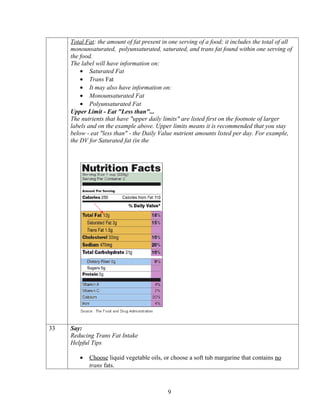 Total Fat: the amount of fat present in one serving of a food; it includes the total of all
     monounsaturated, polyunsaturated, saturated, and trans fat found within one serving of
     the food.
     The label will have information on:
         • Saturated Fat
         • Trans Fat
         • It may also have information on:
         • Monounsaturated Fat
         • Polyunsaturated Fat
     Upper Limit - Eat "Less than"...
     The nutrients that have "upper daily limits" are listed first on the footnote of larger
     labels and on the example above. Upper limits means it is recommended that you stay
     below - eat "less than" - the Daily Value nutrient amounts listed per day. For example,
     the DV for Saturated fat (in the




33   Say:
     Reducing Trans Fat Intake
     Helpful Tips

        •   Choose liquid vegetable oils, or choose a soft tub margarine that contains no
            trans fats.



                                            9
 