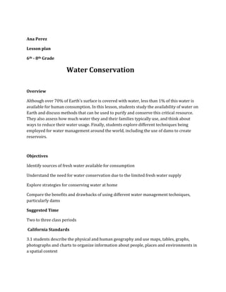 Ana Perez

Lesson plan

6th - 8th Grade

                     Water Conservation

Overview

Although over 70% of Earth's surface is covered with water, less than 1% of this water is
available for human consumption. In this lesson, students study the availability of water on
Earth and discuss methods that can be used to purify and conserve this critical resource.
They also assess how much water they and their families typically use, and think about
ways to reduce their water usage. Finally, students explore different techniques being
employed for water management around the world, including the use of dams to create
reservoirs.



Objectives

Identify sources of fresh water available for consumption

Understand the need for water conservation due to the limited fresh water supply

Explore strategies for conserving water at home

Compare the benefits and drawbacks of using different water management techniques,
particularly dams

Suggested Time

Two to three class periods

California Standards

3.1 students describe the physical and human geography and use maps, tables, graphs,
photographs and charts to organize information about people, places and environments in
a spatial context
 