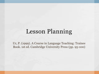 Lesson Planning
Ur, P. (1999). A Course in Language Teaching: Trainee
Book. 1st ed. Cambridge University Press (pp. 95-100)
 