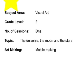 Subject Area: Visual Art
Grade Level: 2
No. of Sessions: One
Topic: The universe, the moon and the stars
Art Making: Mobile-making
 