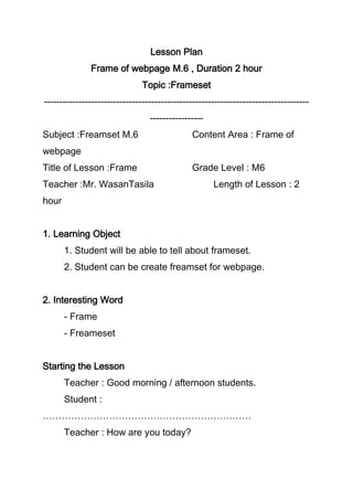 Lesson Plan
Frame of webpage M.6 , Duration 2 hour
Topic :Frameset
------------------------------------------------------------------------------------
-----------------
Subject :Freamset M.6 Content Area : Frame of
webpage
Title of Lesson :Frame Grade Level : M6
Teacher :Mr. WasanTasila Length of Lesson : 2
hour
1. Learning Object
1. Student will be able to tell about frameset.
2. Student can be create freamset for webpage.
2. Interesting Word
- Frame
- Freameset
Starting the Lesson
Teacher : Good morning / afternoon students.
Student :
…………………………………………………………
Teacher : How are you today?
 