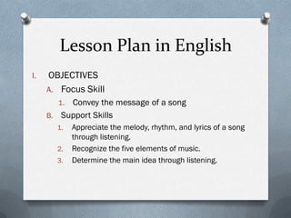 Lesson Plan in English
I.

OBJECTIVES
A. Focus Skill
Convey the message of a song
B. Support Skills
1.

1.
2.
3.

Appreciate the melody, rhythm, and lyrics of a song
through listening.
Recognize the five elements of music.
Determine the main idea through listening.

 