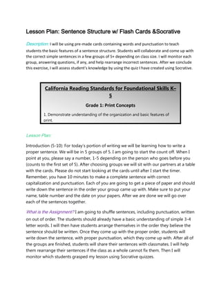Lesson Plan: Sentence Structure w/ Flash Cards &Socrative
Description: I will be using pre-made cards containing words and punctuation to teach
students the basic features of a sentence structure. Students will collaborate and come up with
the correct simple sentences in a few groups of 5+ depending on class size. I will monitor each
group, answering questions, if any, and help rearrange incorrect sentences. After we conclude
this exercise, I will assess student’s knowledge by using the quiz I have created using Socrative.

California Reading Standards for Foundational Skills K–
5
Grade 1: Print Concepts
1. Demonstrate understanding of the organization and basic features of
print.
a. Recognize the distinguishing features of a sentence (e.g., first word,
capitalization, ending punctuation).
Lesson Plan:

Introduction (5-10): For today’s portion of writing we will be learning how to write a
proper sentence. We will be in 5 groups of 5. I am going to start the count off. When I
point at you, please say a number, 1-5 depending on the person who goes before you
(counts to the first set of 5). After choosing groups we will sit with our partners at a table
with the cards. Please do not start looking at the cards until after I start the timer.
Remember, you have 10 minutes to make a complete sentence with correct
capitalization and punctuation. Each of you are going to get a piece of paper and should
write down the sentence in the order your group came up with. Make sure to put your
name, table number and the date on your papers. After we are done we will go over
each of the sentences together.

What is the Assignment? I am going to shuffle sentences, including punctuation, written
on out of order. The students should already have a basic understanding of simple 3-4
letter words. I will then have students arrange themselves in the order they believe the
sentence should be written. Once they come up with the proper order, students will
write down the sentence, with proper punctuation, which they come up with. After all of
the groups are finished, students will share their sentences with classmates. I will help
them rearrange their sentences if the class as a whole cannot fix them. Then I will
monitor which students grasped my lesson using Socrative quizzes.

 