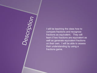 I will be teaching the class how to
compare fractions and recognize
fractions as equivalent. They will
learn if two fractions are equivalent as
well as generate equivalent fractions
on their own. I will be able to assess
their understanding by using a
fractions game.

 