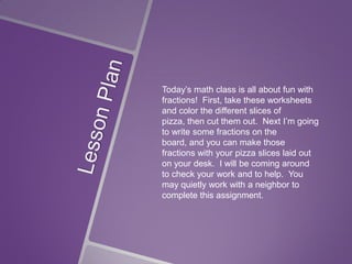 Today’s math class is all about fun with
fractions! First, take these worksheets
and color the different slices of
pizza, then cut them out. Next I’m going
to write some fractions on the
board, and you can make those
fractions with your pizza slices laid out
on your desk. I will be coming around
to check your work and to help. You
may quietly work with a neighbor to
complete this assignment.

 