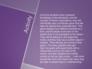 Once the students have a general
knowledge of the standards, and the
concept of fraction equivalency, they will
individually play a computer game that will
help me assess their understanding. The
game displays four different fractions at a
time, and the player must click on the
fraction that is not equivalent to the others.
They will be playing on the beginning
mode, and they may use a scratch paper if
needed. They will play ten rounds of this
game. For every question they get
right, the game will reward them with a
virtual slice of pie on the side of the
screen, and also displays the number
correct on the top right corner. . I will come
around the room and check how many they
got right to assess they’re understanding.

 