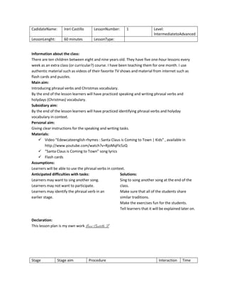 CadidateName:

Ireri Castillo

LessonNumber:

LessonLenght:

60 minutes

1

Level:
IntermediatetoAdvanced

LessonType:

Information about the class:
There are ten children between eight and nine years old. They have five one-hour lessons every
week as an extra class (or curricular?) course. I have been teaching them for one month. I use
authentic material such as videos of their favorite TV shows and material from internet such as
flash cards and puzzles.
Main aim:
Introducing phrasal verbs and Christmas vocabulary.
By the end of the lesson learners will have practiced speaking and writing phrasal verbs and
holydays (Christmas) vocabulary.
Subsidiary aim:
By the end of the lesson learners will have practiced identifying phrasal verbs and holyday
vocabulary in context.
Personal aim:
Giving clear instructions for the speaking and writing tasks.
Materials:
 Video “Edewcateenglish rhymes : Santa Claus is Coming to Town | Kids” , available in
http://www.youtube.com/watch?v=RjoMqFlc5zQ
 “Santa Claus is Coming to Town” song lyrics
 Flash cards
Assumptions:
Learners will be able to use the phrasal verbs in context.
Anticipated difficulties with tasks:
Solutions:
Learners may want to sing another song.
Sing to song another song at the end of the
Learners may not want to participate.
class.
Learners may identify the phrasal verb in an
Make sure that all of the students share
earlier stage.
similar traditions.
Make the exercises fun for the students.
Tell learners that it will be explained later on.
Declaration:
This lesson plan is my own work Ireri Castillo F.

Stage

Stage aim

Procedure

Interaction

Time

 