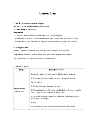 Lesson Plan
▪ Unit 4: Directions/ Location of place
▪Grade (Level): Middle School (50 minutes)
▪Lesson Focus: Speaking
▪Objectives
- Students will be able to describe a specific location of place.
- Students will be able to list directions (left, right, across from, straight, near, far).
- Students will state directions in response to a question about a specific location.
▪Key Expressions:
How do I get to the (Subway station, bank, post office, hospital, store, market)
Do you know where the (Subway station, bank, post office, hospital, store, market)
Just go – (straight, left, right, on the corner, across from the…)

▪Aids: Paper, pencil
Stage

Procedure/Actions
Review locations of place with Ss. Elicits places Ss know.
T: Today we are going to talk about places. Where are we now?
Ss: The school.
T: Writes, what other places do you know?

Presentation:
(Time: 15)

T: Writes places Ss provide on the board and elicits direction words Ss
know. T: Provides any language Ss do not know.
T: Today we are going to talk about directions. For example, which
direction am I pointing in?
S: Left.
T: Writes all directions vocabulary for the lesson on the board.

 