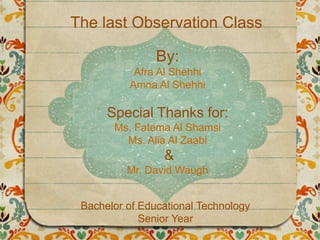 The last Observation Class
By:
Afra Al Shehhi
Amna Al Shehhi
Special Thanks for:
Ms. Fatema Al Shamsi
Ms. Alia Al Zaabi
&
Mr. David Waugh
Bachelor of Educational Technology
Senior Year
 