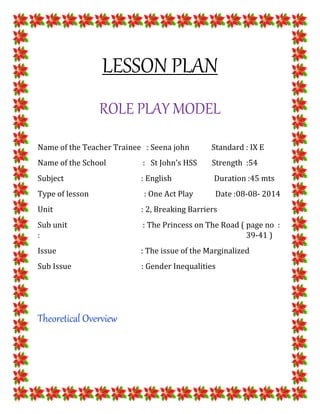 LESSON PLAN
ROLE PLAY MODEL
Name of the Teacher Trainee : Seena john Standard : IX E
Name of the School : St John’s HSS Strength :54
Subject : English Duration :45 mts
Type of lesson : One Act Play Date :08-08- 2014
Unit : 2, Breaking Barriers
Sub unit : The Princess on The Road ( page no :
: 39-41 )
Issue : The issue of the Marginalized
Sub Issue : Gender Inequalities
Theoretical Overview
 