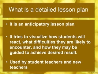 What is a detailed lesson plan
• It is an anticipatory lesson plan
• It tries to visualize how students will
react, what difficulties they are likely to
encounter, and how they may be
guided to achieve desired result.
• Used by student teachers and new
teachers
 