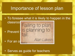 Importance of lesson plan
• To foresee what it is likely to happen in the
classroom.
• Prevent waste of time
• For an organized presentation
• Serves as guide for teachers
 
