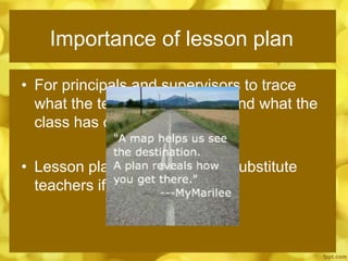 Importance of lesson plan
• For principals and supervisors to trace
what the teacher has taught and what the
class has covered
• Lesson plan can be used by substitute
teachers if ever in emergency
 