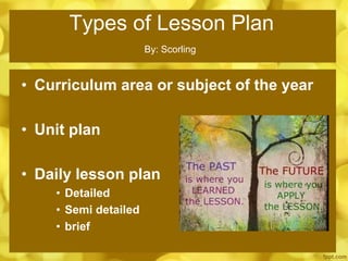 Types of Lesson Plan
• Curriculum area or subject of the year
• Unit plan
• Daily lesson plan
• Detailed
• Semi detailed
• brief
By: Scorling
 
