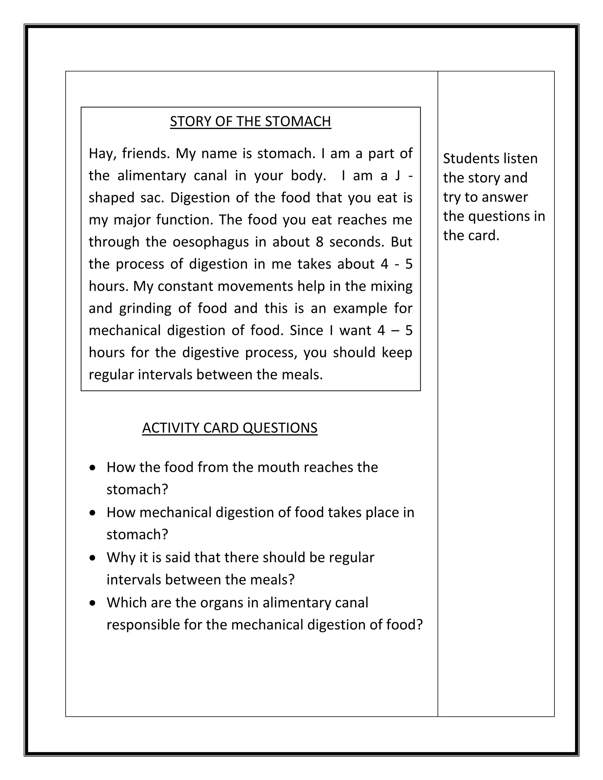 ACTIVITY CARD QUESTIONS 
 How the food from the mouth reaches the 
stomach? 
 How mechanical digestion of food takes place in 
stomach? 
 Why it is said that there should be regular 
intervals between the meals? 
 Which are the organs in alimentary canal 
responsible for the mechanical digestion of food? 
Students listen 
the story and 
try to answer 
the questions in 
the card. 
STORY OF THE STOMACH 
Hay, friends. My name is stomach. I am a part of 
the alimentary canal in your body. I am a J - 
shaped sac. Digestion of the food that you eat is 
my major function. The food you eat reaches me 
through the oesophagus in about 8 seconds. But 
the process of digestion in me takes about 4 - 5 
hours. My constant movements help in the mixing 
and grinding of food and this is an example for 
mechanical digestion of food. Since I want 4 – 5 
hours for the digestive process, you should keep 
regular intervals between the meals. 
 