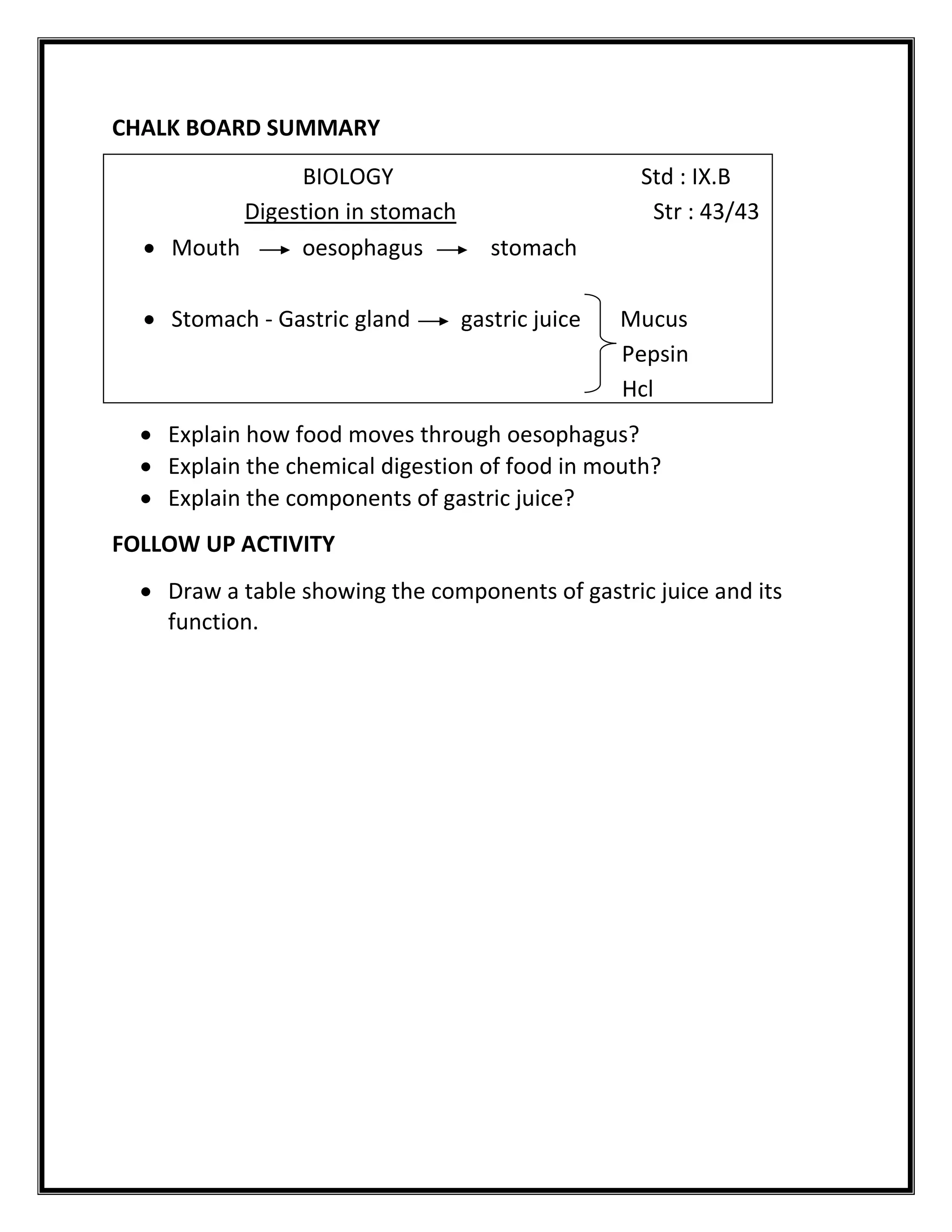 CHALK BOARD SUMMARY 
REVIEW 
 Explain how food moves through oesophagus? 
 Explain the chemical digestion of food in mouth? 
 Explain the components of gastric juice? 
FOLLOW UP ACTIVITY 
 Draw a table showing the components of gastric juice and its 
function. 
BIOLOGY Std : IX.B 
Digestion in stomach Str : 43/43 
 Mouth oesophagus stomach 
 Stomach - Gastric gland gastric juice Mucus 
Pepsin 
Hcl 
