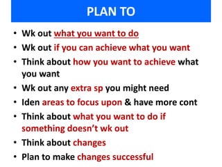 PLAN TO 
• Wk out what you want to do 
• Wk out if you can achieve what you want 
• Think about how you want to achieve what 
you want 
• Wk out any extra sp you might need 
• Iden areas to focus upon & have more cont 
• Think about what you want to do if 
something doesn’t wk out 
• Think about changes 
• Plan to make changes successful 
 