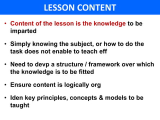 LESSON CONTENT 
• Content of the lesson is the knowledge to be 
imparted 
• Simply knowing the subject, or how to do the 
task does not enable to teach eff 
• Need to devp a structure / framework over which 
the knowledge is to be fitted 
• Ensure content is logically org 
• Iden key principles, concepts & models to be 
taught 
 