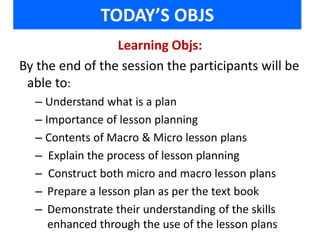 TODAY’S OBJS 
Learning Objs: 
By the end of the session the participants will be 
able to: 
– Understand what is a plan 
– Importance of lesson planning 
– Contents of Macro & Micro lesson plans 
– Explain the process of lesson planning 
– Construct both micro and macro lesson plans 
– Prepare a lesson plan as per the text book 
– Demonstrate their understanding of the skills 
enhanced through the use of the lesson plans 
 
