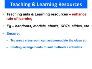 Teaching & Learning Resources 
• Teaching aids & Learning resources – enhance 
rate of learning 
• Eg – handouts, models, charts, CBTs, slides, etc 
• Ensure: 
– Trg area / classroom can accommodate the class str 
– Seating arrangements to suit methods / activities 
 