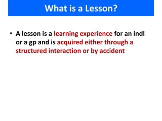 What is a Lesson? 
• A lesson is a learning experience for an indl 
or a gp and is acquired either through a 
structured interaction or by accident 
 