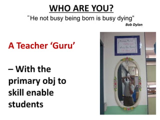 WHO ARE YOU? 
“He not busy being born is busy dying” 
Bob Dylan 
A Teacher ‘Guru’ 
– With the 
primary obj to 
skill enable 
students 
 