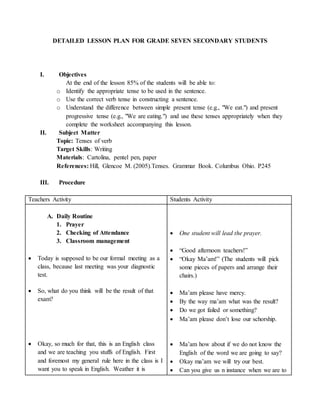 DETAILED LESSON PLAN FOR GRADE SEVEN SECONDARY STUDENTS 
I. Objectives 
At the end of the lesson 85% of the students will be able to: 
o Identify the appropriate tense to be used in the sentence. 
o Use the correct verb tense in constructing a sentence. 
o Understand the difference between simple present tense (e.g., "We eat.") and present 
progressive tense (e.g., "We are eating.") and use these tenses appropriately when they 
complete the worksheet accompanying this lesson. 
II. Subject Matter 
Topic: Tenses of verb 
Target Skills: Writing 
Materials: Cartolina, pentel pen, paper 
References: Hill, Glencoe M. (2005).Tenses. Grammar Book. Columbus Ohio. P245 
III. Procedure 
Teachers Activity Students Activity 
A. Daily Routine 
1. Prayer 
2. Checking of Attendance 
3. Classroom management 
 Today is supposed to be our formal meeting as a 
class, because last meeting was your diagnostic 
test. 
 So, what do you think will be the result of that 
exam? 
 Okay, so much for that, this is an English class 
and we are teaching you stuffs of English. First 
and foremost my general rule here in the class is I 
want you to speak in English. Weather it is 
 One student will lead the prayer. 
 “Good afternoon teachers!” 
 “Okay Ma’am!” (The students will pick 
some pieces of papers and arrange their 
chairs.) 
 Ma’am please have mercy. 
 By the way ma’am what was the result? 
 Do we got failed or something? 
 Ma’am please don’t lose our schorship. 
 Ma’am how about if we do not know the 
English of the word we are going to say? 
 Okay ma’am we will try our best. 
 Can you give us n instance when we are to 
 