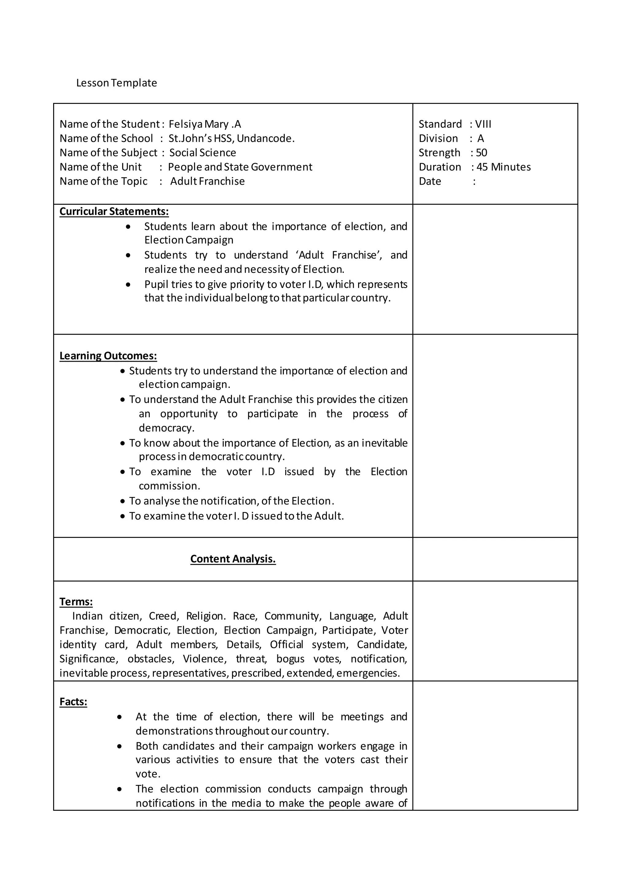 Lesson Template 
Name of the Student : Felsiya Mary .A 
Name of the School : St.John’s HSS, Undancode. 
Name of the Subject : Social Science 
Name of the Unit : People and State Government 
Name of the Topic : Adult Franchise 
Standard : VIII 
Division : A 
Strength : 50 
Duration : 45 Minutes 
Date : 
Curricular Statements: 
 Students learn about the importance of election, and 
Election Campaign 
 Students try to understand ‘Adult Franchise’, and 
realize the need and necessity of Election. 
 Pupil tries to give priority to voter I.D, which represents 
that the individual belong to that particular country. 
Learning Outcomes: 
 Students try to understand the importance of election and 
election campaign. 
 To understand the Adult Franchise this provides the citizen 
an opportunity to participate in the process of 
democracy. 
 To know about the importance of Election, as an inevitable 
process in democratic country. 
 To examine the voter I.D issued by the Election 
commission. 
 To analyse the notification, of the Election. 
 To examine the voter I. D issued to the Adult. 
Content Analysis. 
Terms: 
Indian citizen, Creed, Religion. Race, Community, Language, Adult 
Franchise, Democratic, Election, Election Campaign, Participate, Voter 
identity card, Adult members, Details, Official system, Candidate, 
Significance, obstacles, Violence, threat, bogus votes, notification, 
inevitable process, representatives, prescribed, extended, emergencies. 
Facts: 
 At the time of election, there will be meetings and 
demonstrations throughout our country. 
 Both candidates and their campaign workers engage in 
various activities to ensure that the voters cast their 
vote. 
 The election commission conducts campaign through 
notifications in the media to make the people aware of 
 