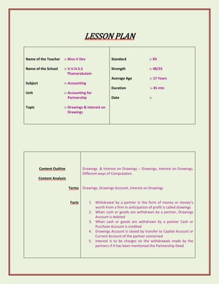 LESSON PLAN 
Name of the Teacher :- Binu V Dev 
Name of the School :- V.V.H.S.S 
Thamarakulam 
Subject :- Accounting 
Unit :- Accounting for 
Partnership 
Topic :- Drawings & Interest on 
Drawings 
Standard :- XII 
Strength :- 48/55 
Average Age :- 17 Years 
Duration :- 45 mts 
Date :- 
Content Outline 
Content Analysis 
Terms 
Facts 
Drawings & Interest on Drawings :- Drawings, Interest on Drawings, 
Different ways of Computation 
Drawings, Drawings Account, Interest on Drawings 
1. Withdrawal by a partner in the form of money or money’s 
worth from a firm in anticipation of profit is called drawings 
2. When cash or goods are withdrawn by a partner, Drawings 
Account is debited 
3. When cash or goods are withdrawn by a partner Cash or 
Purchase Account is credited 
4. Drawings Account is closed by transfer to Capital Account or 
Current Account of the partner concerned 
5. Interest is to be charges on the withdrawals made by the 
partners if it has been mentioned the Partnership Deed 
 