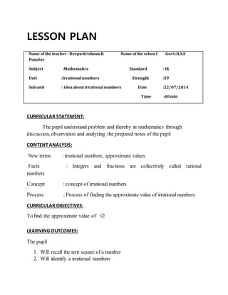 LESSON PLAN 
Name of the teacher : Deepu Krishnan R Name of the schoo l :Govt :H.S.S 
Punalur 
Subject :Mathematics Standard : IX 
Unit :Irrational numbers Strength :39 
Sub unit : idea about irrational numbers Date :22/07/2014 
Time :40 min 
CURRICULAR STATEMENT: 
The pupil understand problem and thereby in mathematics through 
discussion, observation and analyzing the prepared notes of the pupil 
CONTENT ANALYSIS: 
New terms : irrational numbers, approximate values 
Facts : Integers and fractions are collectively called rational 
numbers 
Concept : concept of irrational numbers 
Process : Process of finding the approximate value of irrational numbers 
CURRICULAR OBJECTIVES: 
To find the approximate value of √2 
LEARNING OUTCOMES: 
The pupil 
1. Will recall the tern square of a number 
2. Will identify a irrational numbers 
 