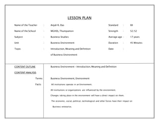 LESSON PLAN 
Name of the Teacher : Anjali R. Das Standard : XII 
Name of the School : MGHSS, Thumpamon Strength : 52/52 
Subject : Business Studies Average age : 17 years 
Unit : Business Environment Duration : 45 Minutes 
Topic : Introduction, Meaning and Definition Date : 
of Business Environment 
CONTENT OUTLINE Business Environment – Introduction, Meaning and Definition 
CONTENT ANALYSIS 
Terms Business Environment, Environment 
Facts All institutions operate in an Environment. 
All institutions or organizations are influenced by the environment. 
Changes taking place in the environment will have a direct impact on them. 
The economic, social, political, technological and other forces have their impact on 
Business enterprise. 
 