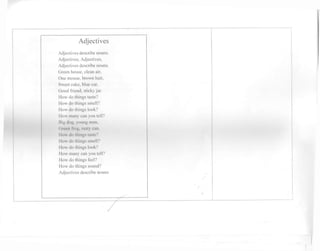 Adjectives 
Adjectives describe nouns. 
Adjectives, Adjectives, 
Adjectives describe nouns. 
Green house, clean air. 
One mouse, brown hair, 
Sweet cake, blue car, 
Good friend, sticky jar. 
How do things taste? 
How do things smell? 
How do things look? 
How many can you tell? 
Big dog, young man, 
Green frog, rusty can. 
How do things taste? 
How do things smell? 
How do things look? 
How many can you tell? 
How do things feel? 
How do things sound? 
Adjectives describe nouns. 
 