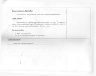Model reading by the teacher 
Teacher recites the poem with good sound, rhythm and intonation. 
Pupils reading 
Teacher asks the pupils to recite the poem in their own tune. The students 
recites the poem again and again. Thus they get the idea about adjective and they 
can pick out many examples for adjective from the poem. 
Review questions 
> What is an adjective? 
> Can you say some examples of adjectives? 
Follow-up activity 
Create your own grammar song. 

