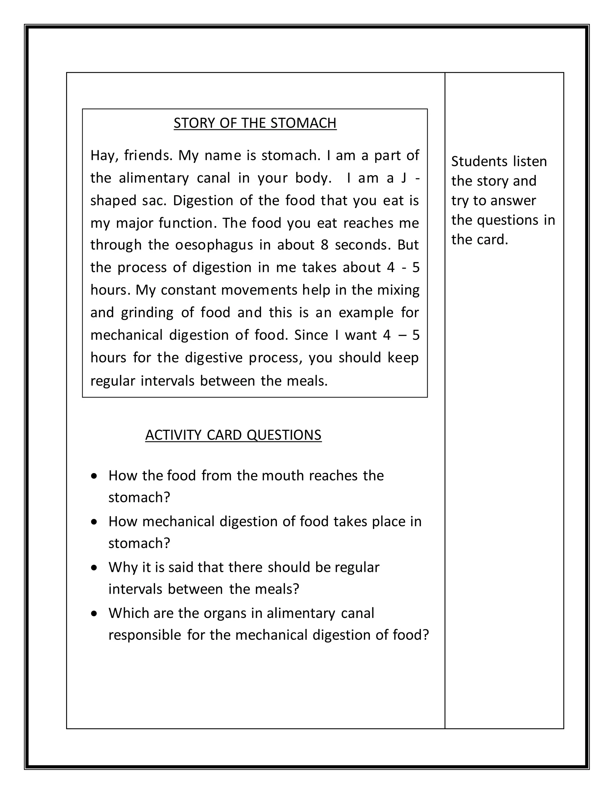 ACTIVITY CARD QUESTIONS 
 How the food from the mouth reaches the 
stomach? 
 How mechanical digestion of food takes place in 
stomach? 
 Why it is said that there should be regular 
intervals between the meals? 
 Which are the organs in alimentary canal 
responsible for the mechanical digestion of food? 
Students listen 
the story and 
try to answer 
the questions in 
the card. 
STORY OF THE STOMACH 
Hay, friends. My name is stomach. I am a part of 
the alimentary canal in your body. I am a J - 
shaped sac. Digestion of the food that you eat is 
my major function. The food you eat reaches me 
through the oesophagus in about 8 seconds. But 
the process of digestion in me takes about 4 - 5 
hours. My constant movements help in the mixing 
and grinding of food and this is an example for 
mechanical digestion of food. Since I want 4 – 5 
hours for the digestive process, you should keep 
regular intervals between the meals. 
 