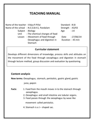 TEACHING MANUAL 
Name of the teacher : Vidya P.Pillai Standard : IX.B 
Name of the school : N.S.S.B.H.S, Pandalam Strength : 43/43 
Subject : Biology Age : 14 
Unit : The chemical changes of food 
Lesson : Movement of food through Date : 27/06/14 
Oesophagus and digestion in Duration : 45 min 
Stomach 
Curricular statement 
Develops different dimensions of knowledge, process skills and attitudes on 
the movement of the food through oesophagus and digestion in stomach 
through lecture method, group discussion and evaluation by questioning. 
Content analysis 
New terms: Oesophagus, stomach, peristalsis, gastric gland, gastric 
juice, pepsin 
Facts: 1. Food from the mouth moves in to the stomach through 
oesophagus. 
2. Oesophagus and small intestine are tubular organs. 
3. Food passes through the oesophagus by wave like 
movement called peristalsis. 
4. Stomach is a J – shaped sac. 
 