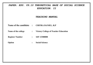 PAPER: EDU. 09.10 THEORETICAL BASE OF SOCIAL SCIENCE 
EDUCATION. II 
TEACHING MANUAL 
Name of the candidate : CHITRA DANIEL. R.P 
Name of the college : Victory College of Teacher Education 
Register Number : 169/ 13388008 
Option : Social Science 
 