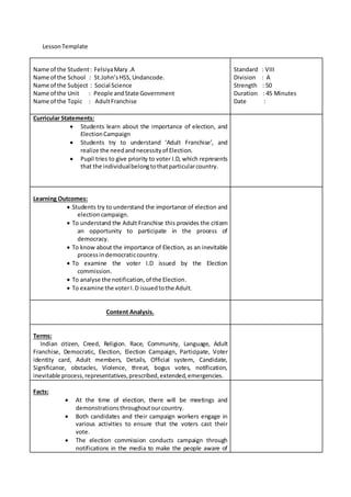 Lesson Template 
Name of the Student : Felsiya Mary .A 
Name of the School : St.John’s HSS, Undancode. 
Name of the Subject : Social Science 
Name of the Unit : People and State Government 
Name of the Topic : Adult Franchise 
Standard : VIII 
Division : A 
Strength : 50 
Duration : 45 Minutes 
Date : 
Curricular Statements: 
 Students learn about the importance of election, and 
Election Campaign 
 Students try to understand ‘Adult Franchise’, and 
realize the need and necessity of Election. 
 Pupil tries to give priority to voter I.D, which represents 
that the individual belong to that particular country. 
Learning Outcomes: 
 Students try to understand the importance of election and 
election campaign. 
 To understand the Adult Franchise this provides the citizen 
an opportunity to participate in the process of 
democracy. 
 To know about the importance of Election, as an inevitable 
process in democratic country. 
 To examine the voter I.D issued by the Election 
commission. 
 To analyse the notification, of the Election. 
 To examine the voter I. D issued to the Adult. 
Content Analysis. 
Terms: 
Indian citizen, Creed, Religion. Race, Community, Language, Adult 
Franchise, Democratic, Election, Election Campaign, Participate, Voter 
identity card, Adult members, Details, Official system, Candidate, 
Significance, obstacles, Violence, threat, bogus votes, notification, 
inevitable process, representatives, prescribed, extended, emergencies. 
Facts: 
 At the time of election, there will be meetings and 
demonstrations throughout our country. 
 Both candidates and their campaign workers engage in 
various activities to ensure that the voters cast their 
vote. 
 The election commission conducts campaign through 
notifications in the media to make the people aware of 
 
