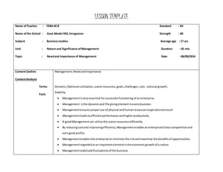 LESSON TEMPLATE 
Name of Teacher : FEBA.M.R Standard : XII 
Name of the School : Govt.Model HSS, Venganoor Strength : 60 
Subject : Business studies Average age : 17 yrs 
Unit : Nature and Significance of Management Duration : 45 mts 
Topic : Need and Importance of Management Date : 06/09/2014 
Content Outline 
Content Analysis 
Terms 
Facts 
Management; Need and Importance 
Dynamic, Optimum utilization, scarce resources, goals, challenges, cost, national growth, 
Stability. 
 Management is very essential for successful functioning of an enterprise. 
 Management is the dynamic and life giving element in every business 
 Management ensures proper use of physical and human resources to get desired result 
 Management leads to efficient performance and higher productivity. 
 A good Management can utilize the scarce resources efficiently 
 By reducing cost and improving efficiency, Management enables an enterprise to face competition and 
earn good profits. 
 Management enables the enterprise to minimize the risk and maximize the benefits of opportunities. 
 Management regarded as an important element in the economic growth of a nation 
 Management stabilized fluctuations of the business. 
 