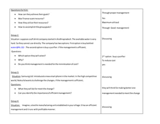 Questions for hint: 
 How can they achieve their goals? 
 Was finance scare recourse? 
 How they utilize their resources? 
 How to accomplish the group goals? 
Group 2. 
Situation: suppose a soft drink company started in Andhrapradesh. The available water is very 
hard. So they cannot use directly. The company has two options. First option is buy bottled 
water@Rs.10/-. The second option is buy a purifier. if the management is efficient; 
Questions: 
 Which option they will select? 
 Why? 
 Do you think management is needed for the minimization of cost? 
Group 3: 
Situation: Samsung Ltd. Introduced a new smart phone in the market. In the high competitive 
world, Nokia ltd wants to challenge the changes. if the management is efficient ; 
Questions: 
 What they will do for meet the change? 
 Can you identify the importance of efficient management? 
Group 4: 
Situation: Imagine, a textile manufacturing unit established in your village. It has an efficient 
management and it runs with profitable manner. 
Through proper management 
Yes 
Maximum utilized 
Through Good management 
Discussing 
2nd option . buy a purifier 
To reduce cost 
yes 
discussing 
they will think for making better one 
management needed to meet the change 
discussing 
 