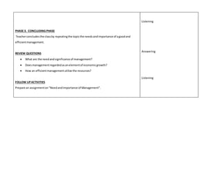 PHASE 3. CONCLUDING PHASE 
Teacher concludes the class by repeating the topic the needs and importance of a good and 
efficient management. 
REVIEW QUESTIONS 
 What are the need and significance of management? 
 Does management regarded as an element of economic growth? 
 How an efficient management utilize the resources? 
FOLLOW UP ACTIVITIES 
Prepare an assignment on “Need and Importance of Management”. 
Listening 
Answering 
Listening 
