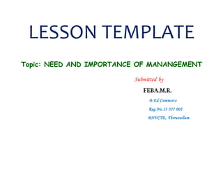 LESSON TEMPLATE 
Topic: NEED AND IMPORTANCE OF MANANGEMENT 
Submitted by 
FEBA.M.R. 
B.Ed Commerce 
Reg.No.13 357 002 
BNVCTE, Thiruvallam 
 