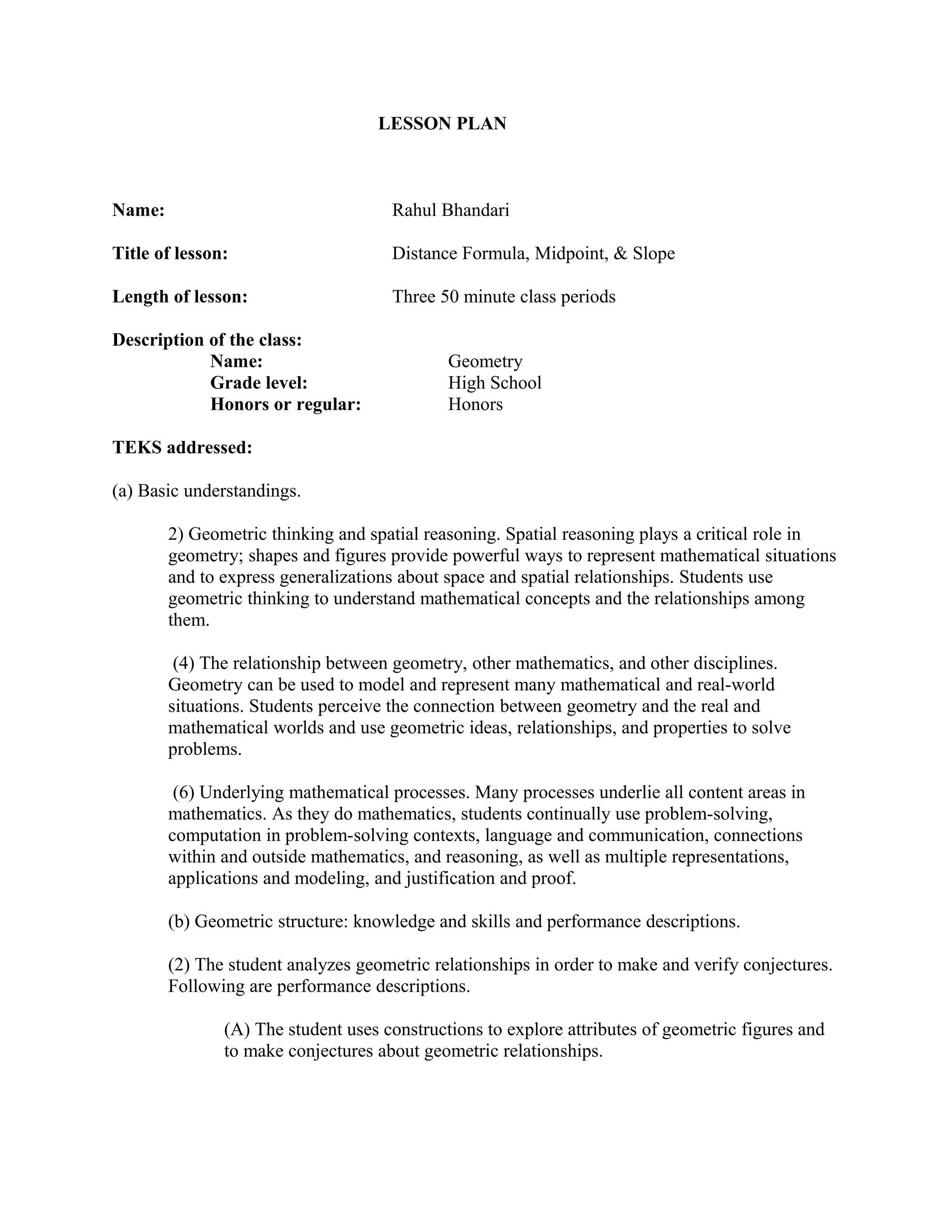 LESSON PLAN 
Name: Rahul Bhandari 
Title of lesson: Distance Formula, Midpoint, & Slope 
Length of lesson: Three 50 minute class periods 
Description of the class: 
Name: Geometry 
Grade level: High School 
Honors or regular: Honors 
TEKS addressed: 
(a) Basic understandings. 
2) Geometric thinking and spatial reasoning. Spatial reasoning plays a critical role in 
geometry; shapes and figures provide powerful ways to represent mathematical situations 
and to express generalizations about space and spatial relationships. Students use 
geometric thinking to understand mathematical concepts and the relationships among 
them. 
(4) The relationship between geometry, other mathematics, and other disciplines. 
Geometry can be used to model and represent many mathematical and real-world 
situations. Students perceive the connection between geometry and the real and 
mathematical worlds and use geometric ideas, relationships, and properties to solve 
problems. 
(6) Underlying mathematical processes. Many processes underlie all content areas in 
mathematics. As they do mathematics, students continually use problem-solving, 
computation in problem-solving contexts, language and communication, connections 
within and outside mathematics, and reasoning, as well as multiple representations, 
applications and modeling, and justification and proof. 
(b) Geometric structure: knowledge and skills and performance descriptions. 
(2) The student analyzes geometric relationships in order to make and verify conjectures. 
Following are performance descriptions. 
(A) The student uses constructions to explore attributes of geometric figures and 
to make conjectures about geometric relationships. 
 